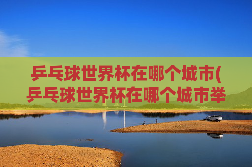 乒乓球世界杯在哪个城市(乒乓球世界杯在哪个城市举行)乒乓球世界杯在哪个城市举行？