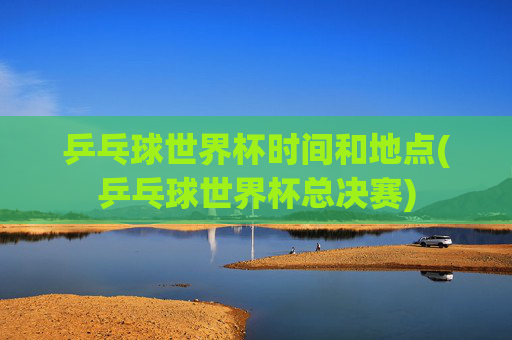 乒乓球世界杯时间和地点(乒乓球世界杯总决赛)