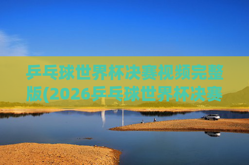 乒乓球世界杯决赛视频完整版(2026乒乓球世界杯决赛视频完整版)
