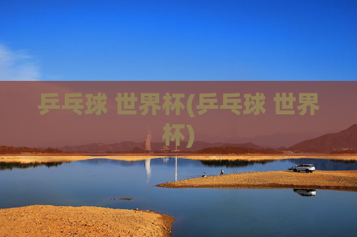 乒乓球 世界杯(乒乓球 世界杯)