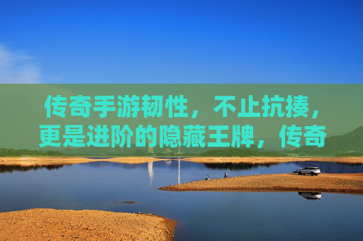 传奇手游韧性,不止抗揍,更是进阶的隐藏王牌,传奇手游韧性,不止抗揍,更是进阶的隐藏王牌