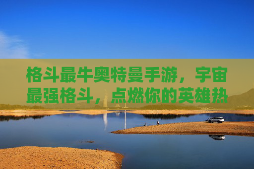 格斗最牛奥特曼手游，宇宙最强格斗，点燃你的英雄热血！格斗最牛奥特曼手游，宇宙最强格斗，点燃你的英雄热血！
