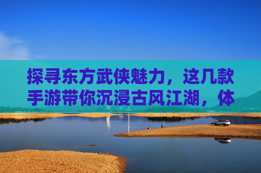 探寻东方武侠魅力，这几款手游带你沉浸古风江湖，体验侠客风采，探寻东方武侠魅力，这几款手游带你沉浸古风江湖，体验侠客风采