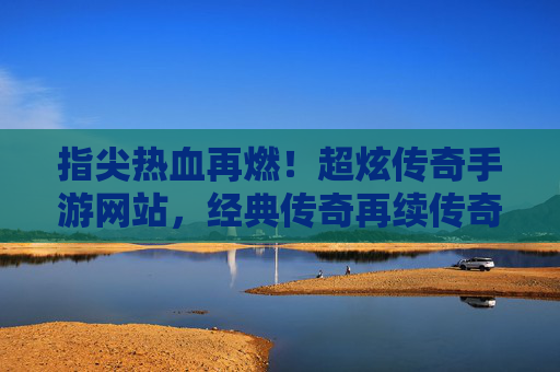 指尖热血再燃！超炫传奇手游网站，经典传奇再续传奇，指尖热血再燃！超炫传奇手游网站，经典传奇再续传奇