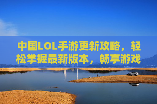 中国LOL手游更新攻略，轻松掌握最新版本，畅享游戏新体验，中国LOL手游更新攻略，轻松掌握最新版本，畅享游戏新体验