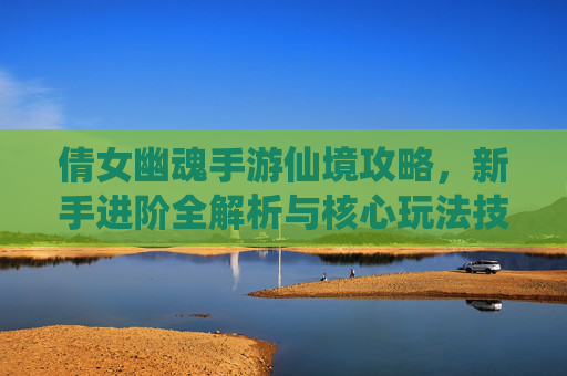 倩女幽魂手游仙境攻略，新手进阶全解析与核心玩法技巧，倩女幽魂手游仙境攻略，新手进阶全解析与核心玩法技巧
