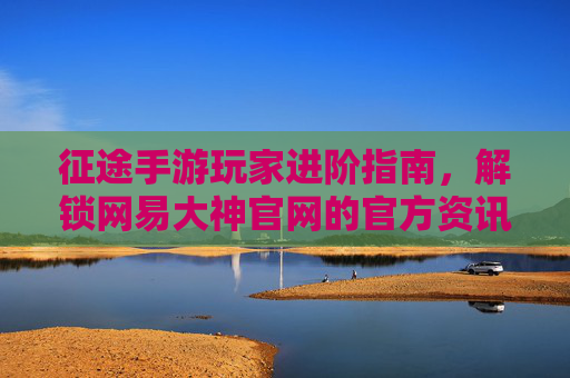 征途手游玩家进阶指南，解锁网易大神官网的官方资讯与社区资源，征途手游玩家进阶指南，解锁网易大神官网官方资讯与社区资源