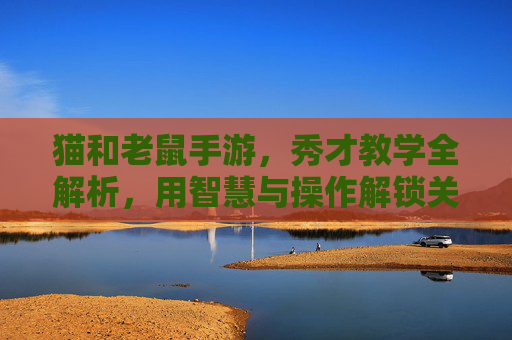 猫和老鼠手游,秀才教学全解析,用智慧与操作解锁关卡新体验,猫和老鼠手游秀才教学全解析,用智慧与操作解锁关卡新体验