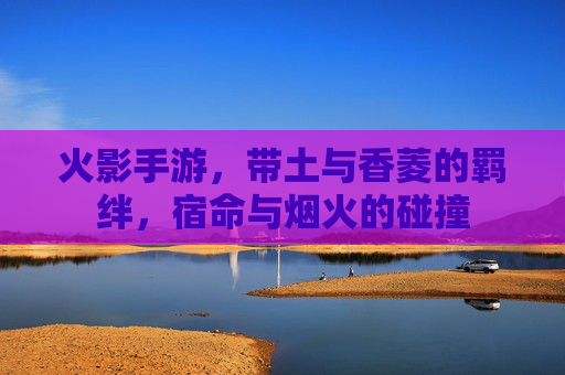 火影手游,带土与香菱的羁绊,宿命与烟火的碰撞