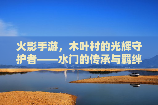 火影手游,木叶村的光辉守护者——水门的传承与羁绊