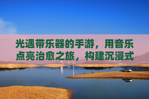光遇带乐器的手游，用音乐点亮治愈之旅，构建沉浸式社交与艺术世界