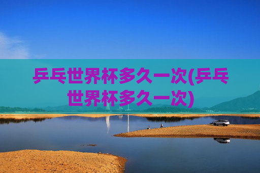 乒乓世界杯多久一次(乒乓世界杯多久一次)