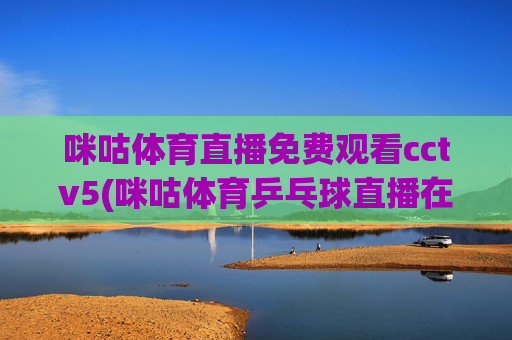咪咕体育直播免费观看cctv5(咪咕体育乒乓球直播在线观看)咪咕体育直播免费观看CCTV5，乒乓球赛事在线直播
