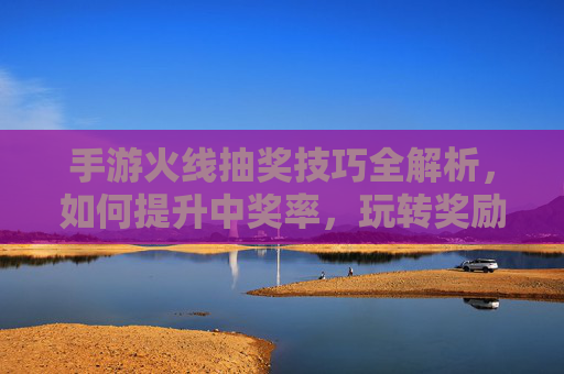 手游火线抽奖技巧全解析，如何提升中奖率，玩转奖励？