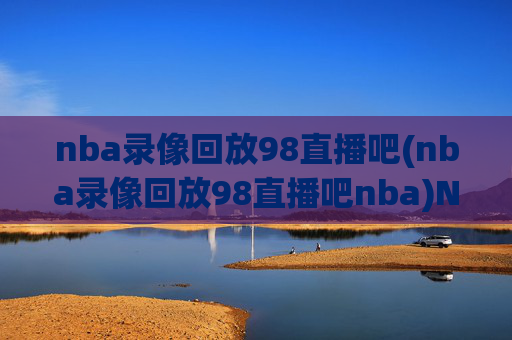 nba录像回放98直播吧(nba录像回放98直播吧nba)NBA录像回放98直播吧，专业直播与比赛精彩回放平台