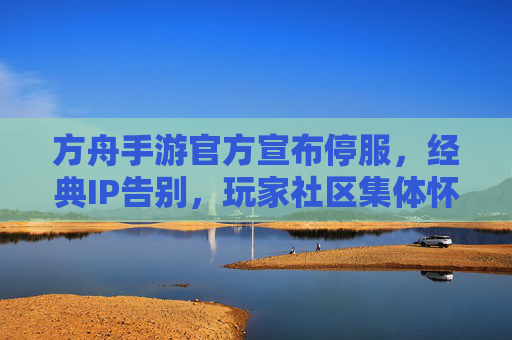 方舟手游官方宣布停服,经典IP告别,玩家社区集体怀旧与不舍