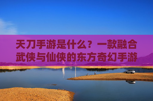 天刀手游是什么?一款融合武侠与仙侠的东方奇幻手游详解