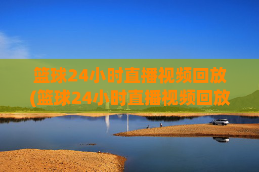 篮球24小时直播视频回放(篮球24小时直播视频回放在哪看)