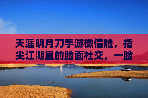 天涯明月刀手游微信脸,指尖江湖里的脸面社交,一脸定乾坤