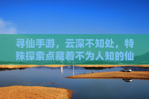 寻仙手游,云深不知处,特殊探索点藏着不为人知的仙缘秘境,寻仙手游,云深不知处,特殊探索点藏着不为人知的仙缘秘境