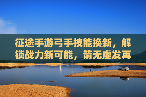 征途手游弓手技能换新，解锁战力新可能，箭无虚发再创辉煌，征途手游弓手技能换新，解锁战力新可能，箭无虚发再创辉煌