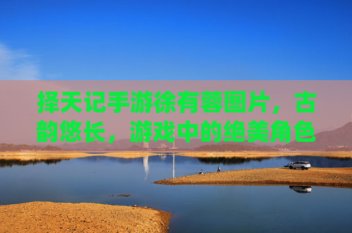 择天记手游徐有蓉图片,古韵悠长,游戏中的绝美角色演绎,择天记手游徐有蓉古韵图片,绝美角色演绎,古风魅力悠长