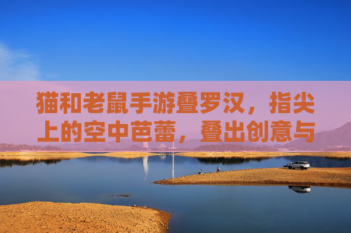 猫和老鼠手游叠罗汉,指尖上的空中芭蕾,叠出创意与默契的欢乐碰撞,猫和老鼠手游叠罗汉,指尖上的空中芭蕾,创意与默契的欢乐碰撞