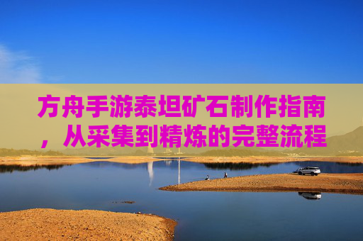 方舟手游泰坦矿石制作指南,从采集到精炼的完整流程解析