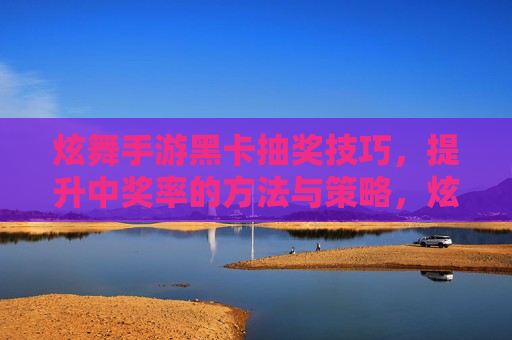 炫舞手游黑卡抽奖技巧,提升中奖率的方法与策略,炫舞手游黑卡抽奖技巧,提升中奖率的实用方法与策略