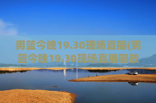 男篮今晚19.30现场直播(男篮今晚19.30现场直播回放)