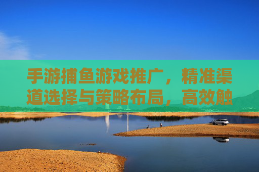 手游捕鱼游戏推广，精准渠道选择与策略布局，高效触达目标用户