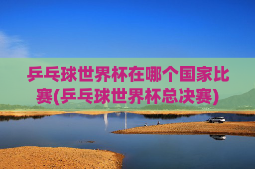 乒乓球世界杯在哪个国家比赛(乒乓球世界杯总决赛)