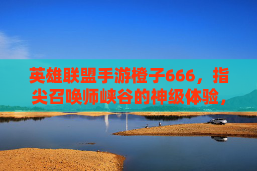 英雄联盟手游橙子666,指尖召唤师峡谷的神级体验,从皮肤到技巧的666攻略