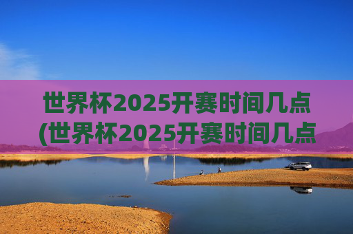 世界杯2025开赛时间几点(世界杯2025开赛时间几点开始)2025年世界杯开赛时间几点(开赛时间具体几点开始)