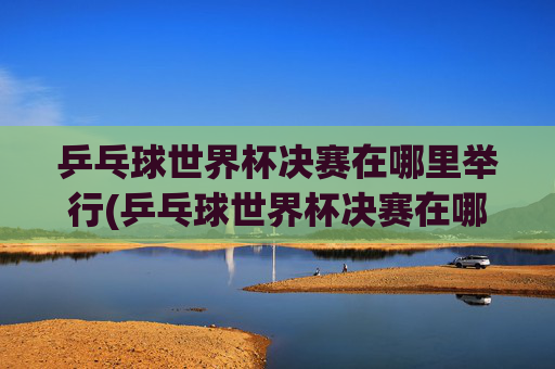 乒乓球世界杯决赛在哪里举行(乒乓球世界杯决赛在哪里举行比赛)