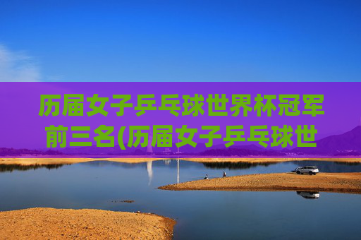 历届女子乒乓球世界杯冠军前三名(历届女子乒乓球世界杯冠军前三名是谁)