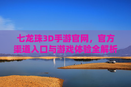 七龙珠3D手游官网,官方渠道入口与游戏体验全解析,七龙珠3D手游官网,官方渠道入口与游戏体验全解析