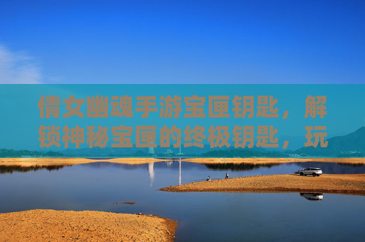 倩女幽魂手游宝匣钥匙，解锁神秘宝匣的终极钥匙，玩法攻略全解析