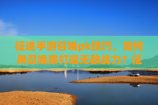 征途手游召唤pk技巧，如何用召唤兽打造无敌战力？征途手游召唤PK技巧，如何用召唤兽打造无敌战力？