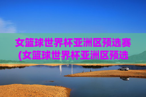 女篮球世界杯亚洲区预选赛(女篮球世界杯亚洲区预选赛程)