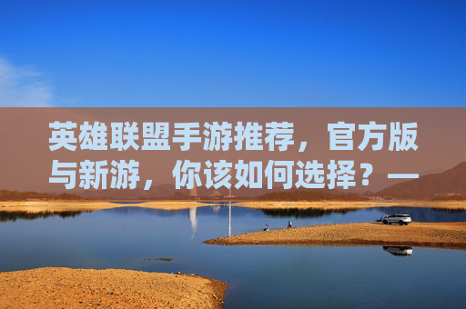 英雄联盟手游推荐,官方版与新游,你该如何选择?——从端游到移动端,体验MOBA的全新方式