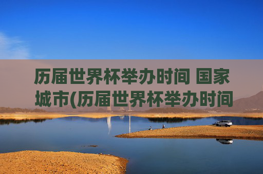 历届世界杯举办时间 国家 城市(历届世界杯举办时间,国家,城市)历届世界杯举办时间、国家及城市汇总
