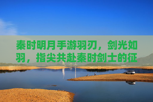 秦时明月手游羽刃,剑光如羽,指尖共赴秦时剑士的征途,秦时明月手游羽刃,剑光如羽,指尖共赴秦时剑士的征途