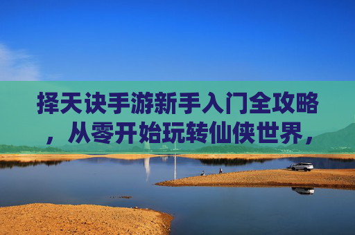 择天诀手游新手入门全攻略,从零开始玩转仙侠世界,轻松掌握核心玩法