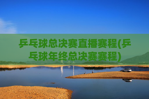 乒乓球总决赛直播赛程(乒乓球年终总决赛赛程)