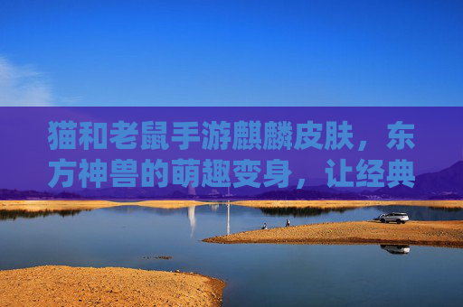 猫和老鼠手游麒麟皮肤,东方神兽的萌趣变身,让经典IP焕发新活力