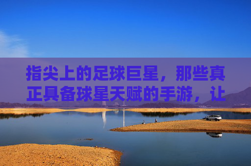 指尖上的足球巨星,那些真正具备球星天赋的手游,让足球梦想触手可及