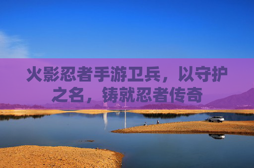 火影忍者手游卫兵,以守护之名,铸就忍者传奇