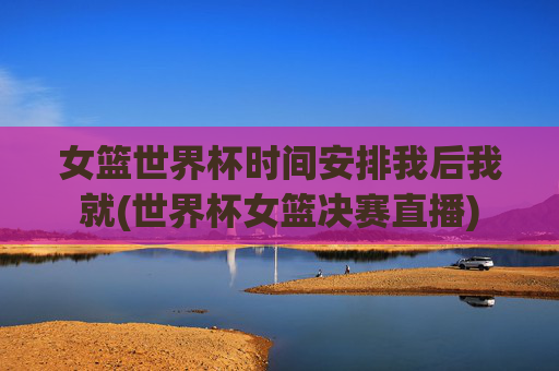 女篮世界杯时间安排我后我就(世界杯女篮决赛直播)