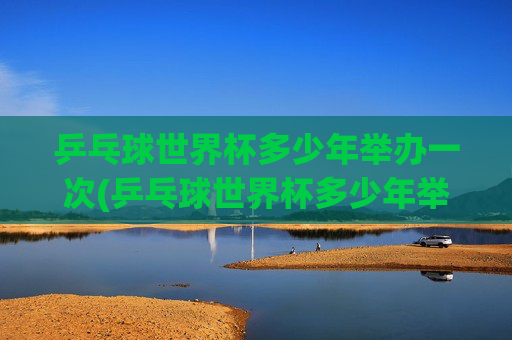 乒乓球世界杯多少年举办一次(乒乓球世界杯多少年举办一次)